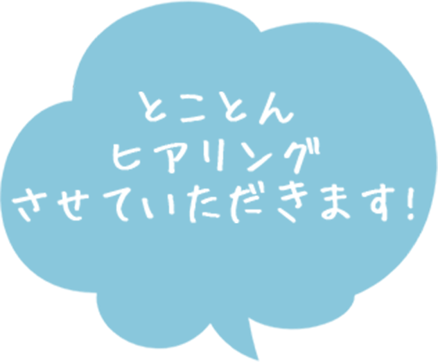 とことんヒアリングさせていただきます!